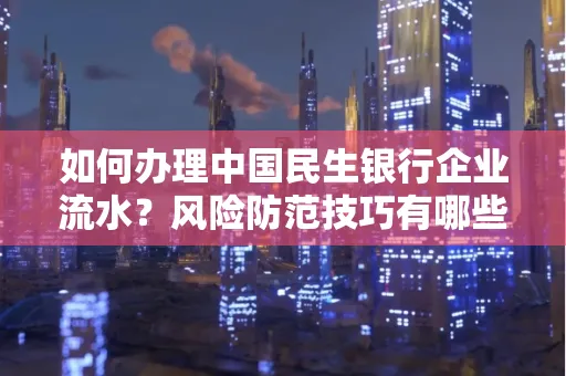 如何办理中国民生银行企业流水？风险防范技巧有哪些？安全无忧！